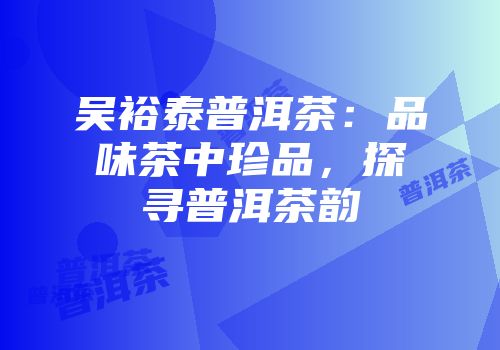 吴裕泰普洱茶：品味茶中珍品，探寻普洱茶韵