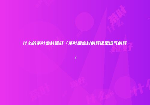 什么的茶叶密封罐好「茶叶罐密封的好还是透气的好」