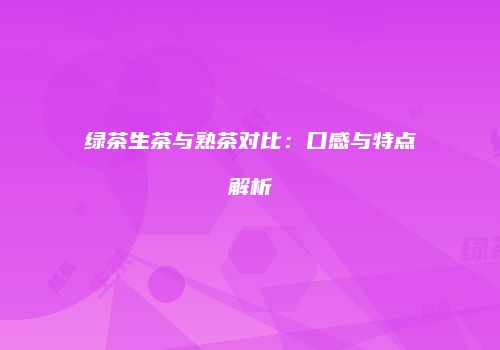 绿茶生茶与熟茶对比：口感与特点解析