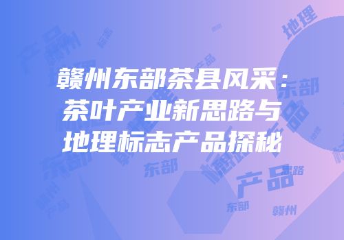 赣州东部茶县风采：茶叶产业新思路与地理标志产品探秘