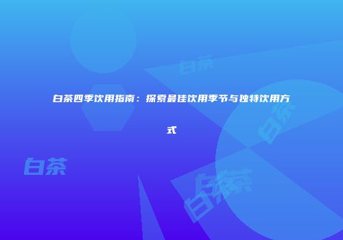 白茶四季饮用指南：探索最佳饮用季节与独特饮用方式