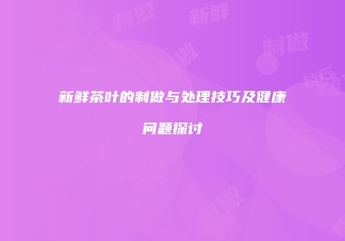 新鲜茶叶的制做与处理技巧及健康问题探讨