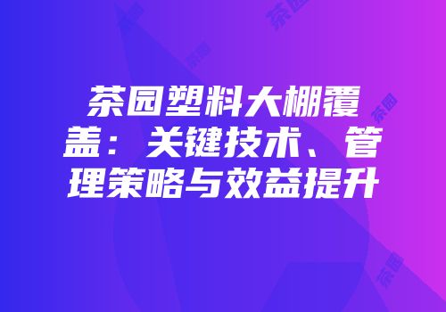 茶园塑料大棚覆盖：关键技术、管理策略与效益提升