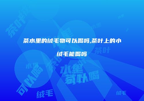 茶水里的绒毛物可以喝吗,茶叶上的小绒毛能喝吗