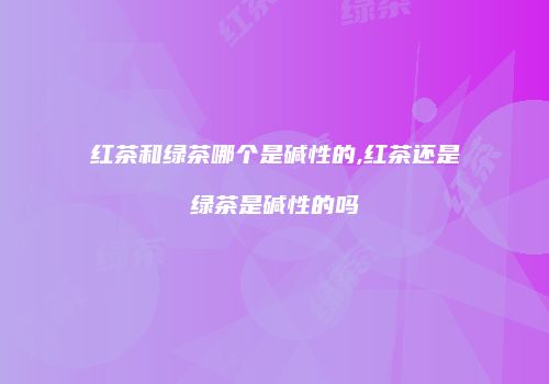 红茶和绿茶哪个是碱性的,红茶还是绿茶是碱性的吗