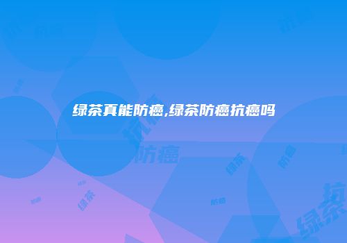 绿茶真能防癌,绿茶防癌抗癌吗