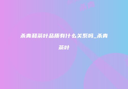 杀青和茶叶品质有什么关系吗_杀青茶叶