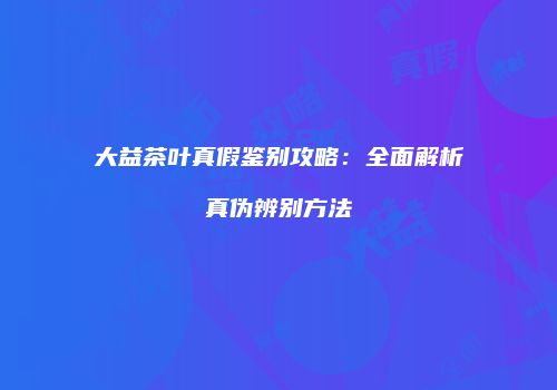 大益茶叶真假鉴别攻略：全面解析真伪辨别方法