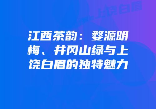 江西茶韵：婺源明梅、井冈山绿与上饶白眉的独特魅力