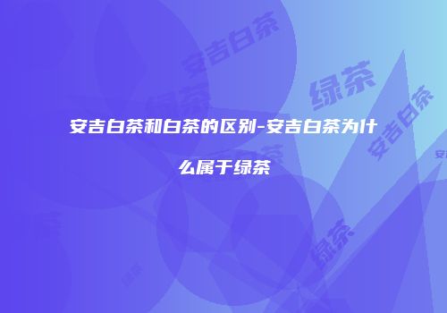 安吉白茶和白茶的区别-安吉白茶为什么属于绿茶