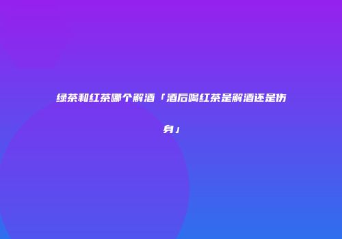 绿茶和红茶哪个解酒「酒后喝红茶是解酒还是伤身」