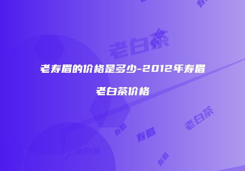 老寿眉的价格是多少-2012年寿眉老白茶价格