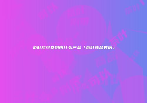 茶叶店可以附带什么产品「茶叶商品售后」