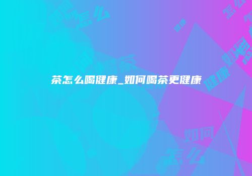 茶怎么喝健康_如何喝茶更健康
