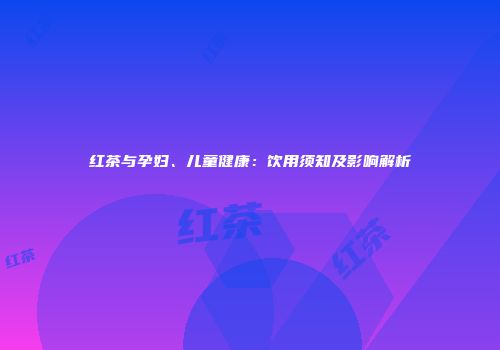 红茶与孕妇、儿童健康：饮用须知及影响解析