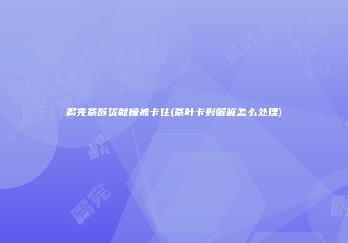喝完茶喉咙就像被卡住(茶叶卡到喉咙怎么处理)