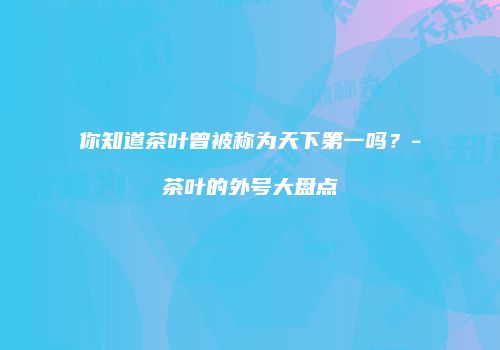 你知道茶叶曾被称为天下第一吗？-茶叶的外号大盘点