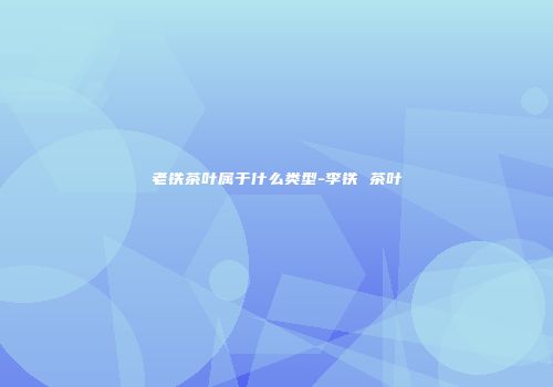 老铁茶叶属于什么类型-李铁 茶叶
