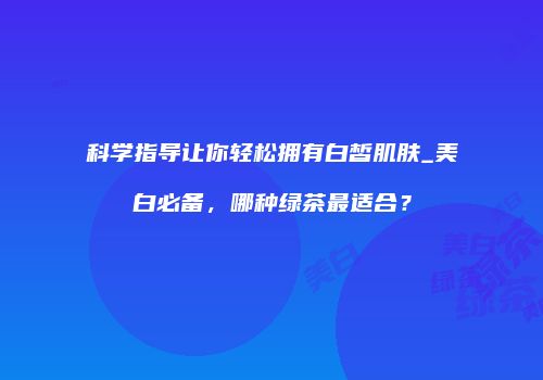 科学指导让你轻松拥有白皙肌肤_美白必备，哪种绿茶最适合？