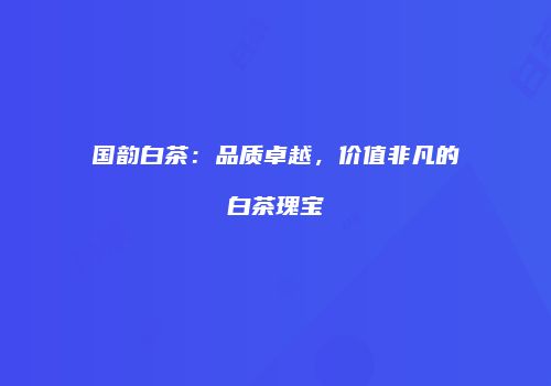 国韵白茶：品质卓越，价值非凡的白茶瑰宝