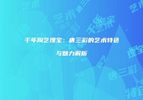 千年陶艺瑰宝：唐三彩的艺术特色与魅力解析