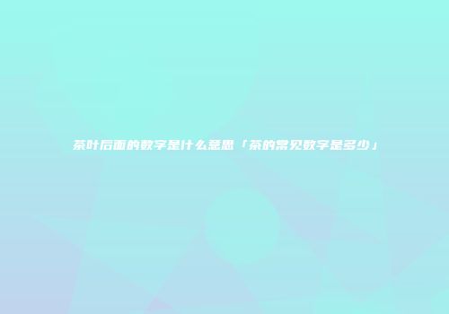 茶叶后面的数字是什么意思「茶的常见数字是多少」