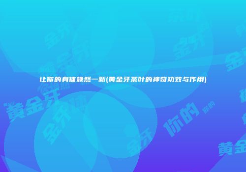 让你的身体焕然一新(黄金牙茶叶的神奇功效与作用)