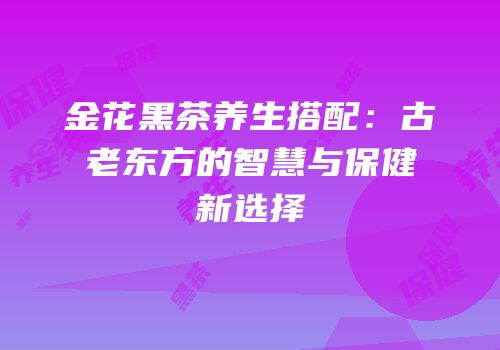 金花黑茶养生搭配：古老东方的智慧与保健新选择