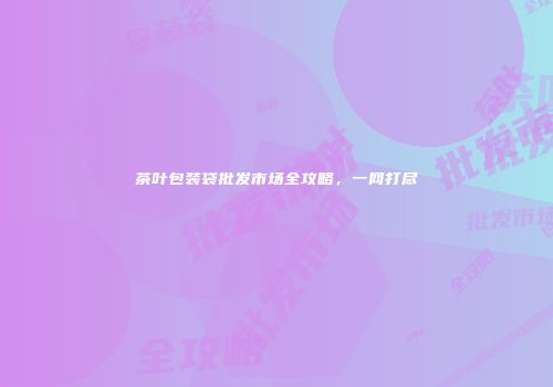 茶叶包装袋批发市场全攻略，一网打尽