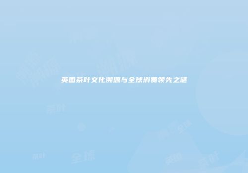 英国茶叶文化溯源与全球消费领先之谜