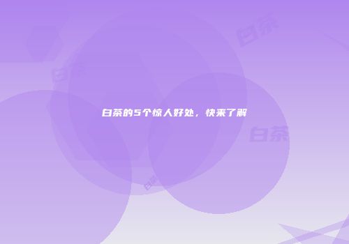 白茶的5个惊人好处，快来了解