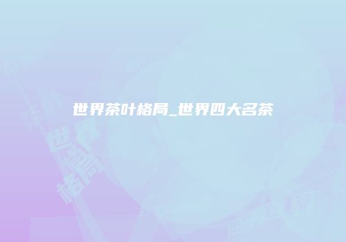 世界茶叶格局_世界四大名茶