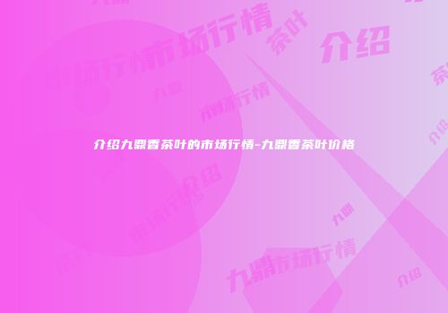 介绍九鼎香茶叶的市场行情-九鼎香茶叶价格