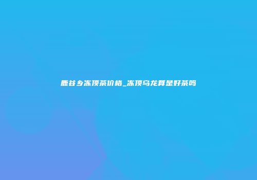鹿谷乡冻顶茶价格_冻顶乌龙算是好茶吗