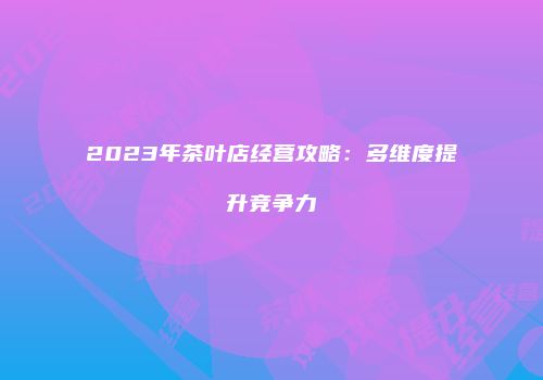 2023年茶叶店经营攻略：多维度提升竞争力
