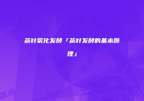 茶叶氧化发酵「茶叶发酵的基本原理」
