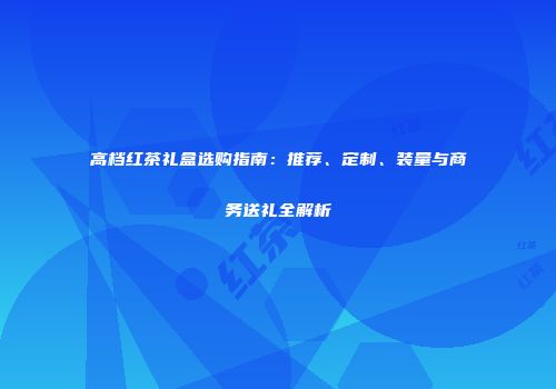 高档红茶礼盒选购指南：推荐、定制、装量与商务送礼全解析