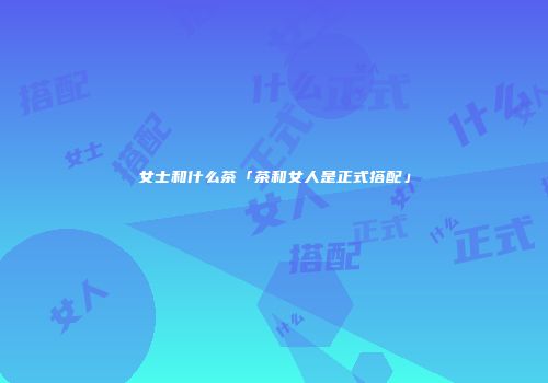 女士和什么茶「茶和女人是正式搭配」