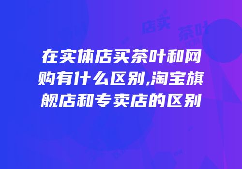 在实体店买茶叶和网购有什么区别,淘宝旗舰店和专卖店的区别
