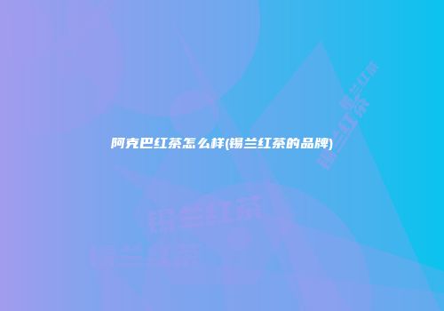 阿克巴红茶怎么样(锡兰红茶的品牌)