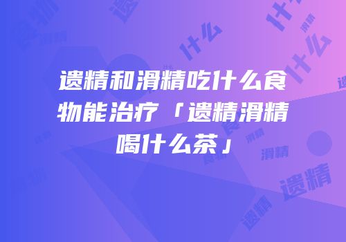 遗精和滑精吃什么食物能治疗「遗精滑精喝什么茶」