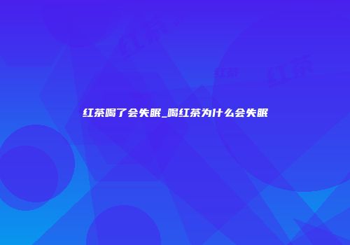 红茶喝了会失眠_喝红茶为什么会失眠