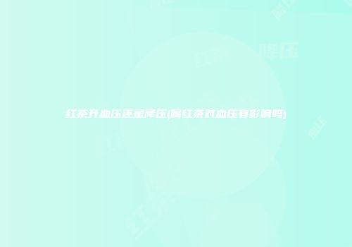 红茶升血压还是降压(喝红茶对血压有影响吗)
