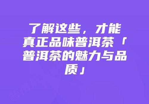 了解这些，才能真正品味普洱茶「普洱茶的魅力与品质」