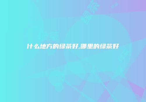 什么地方的绿茶好,哪里的绿茶好