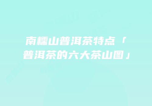 南糯山普洱茶特点「普洱茶的六大茶山图」
