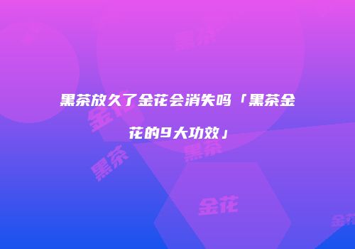 黑茶放久了金花会消失吗「黑茶金花的9大功效」