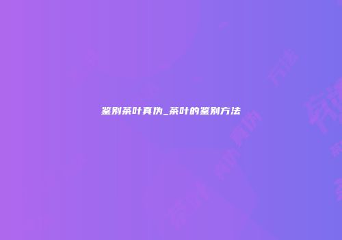 鉴别茶叶真伪_茶叶的鉴别方法