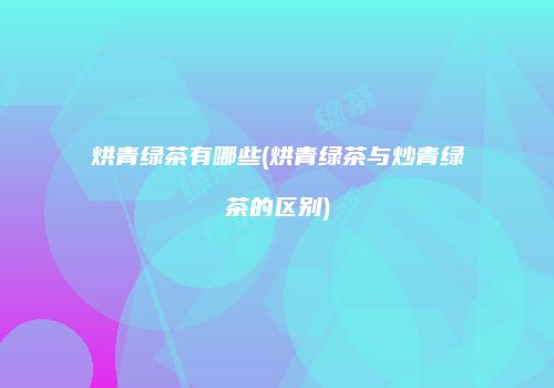 烘青绿茶有哪些(烘青绿茶与炒青绿茶的区别)