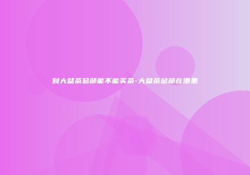 到大益茶总部能不能买茶-大益茶总部在哪里